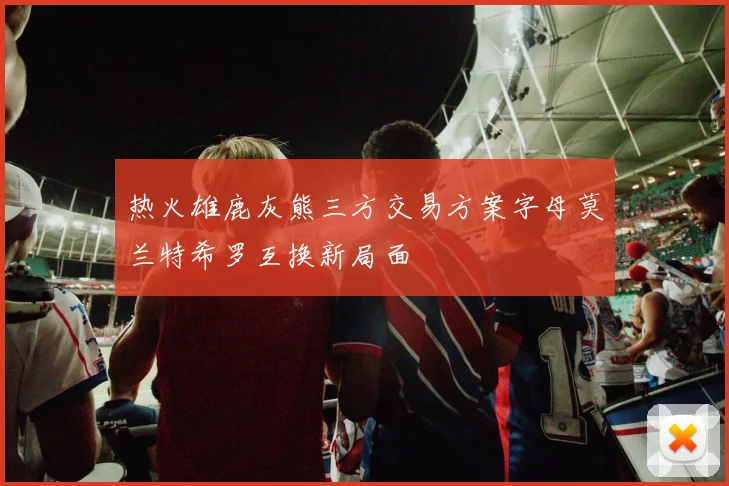 热火雄鹿灰熊三方交易方案字母莫兰特希罗互换新局面