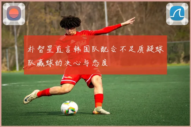 朴智星直言韩国队配合不足质疑球队赢球的决心与态度
