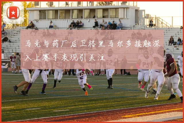 马竞与药厂后卫格里马尔多接触深入上赛季表现引关注