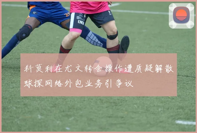 科莫利在尤文转会操作遭质疑解散球探网络外包业务引争议