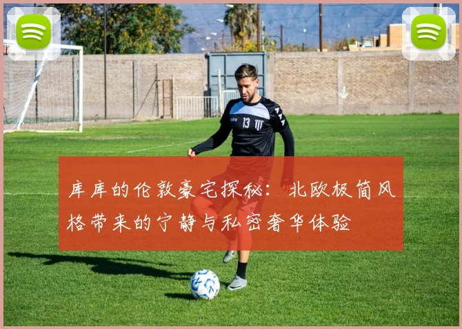 库库的伦敦豪宅探秘：北欧极简风格带来的宁静与私密奢华体验