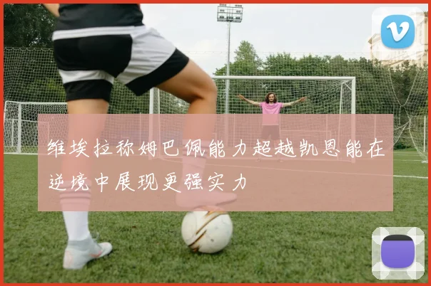 维埃拉称姆巴佩能力超越凯恩能在逆境中展现更强实力