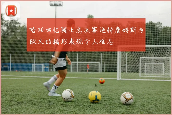 哈珀回忆骑士总决赛逆转詹姆斯与欧文的精彩表现令人难忘