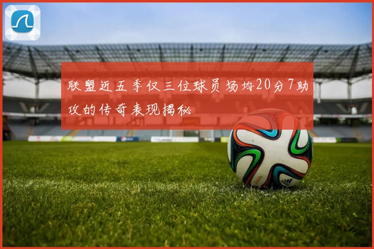 联盟近五季仅三位球员场均20分7助攻的传奇表现揭秘
