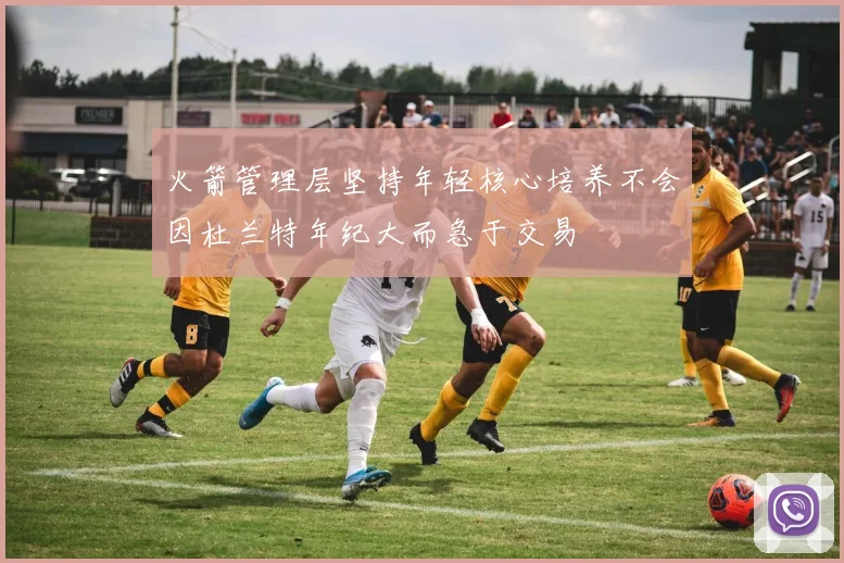 火箭管理层坚持年轻核心培养不会因杜兰特年纪大而急于交易