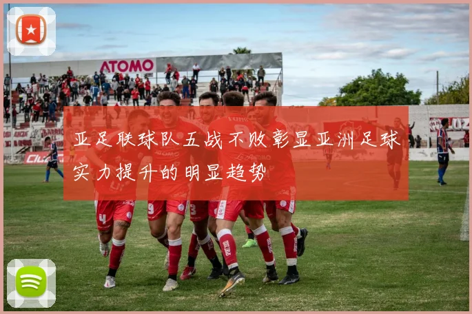 亚足联球队五战不败彰显亚洲足球实力提升的明显趋势