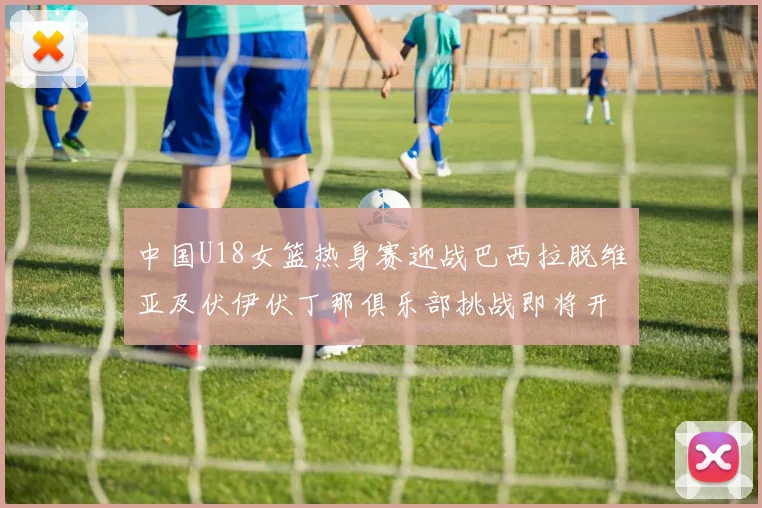 中国U18女篮热身赛迎战巴西拉脱维亚及伏伊伏丁那俱乐部挑战即将开启